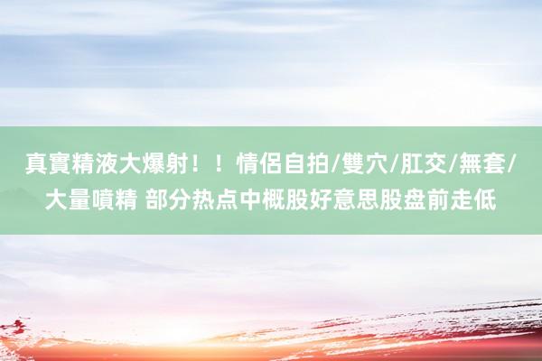 真實精液大爆射！！情侶自拍/雙穴/肛交/無套/大量噴精 部分热点中概股好意思股盘前走低