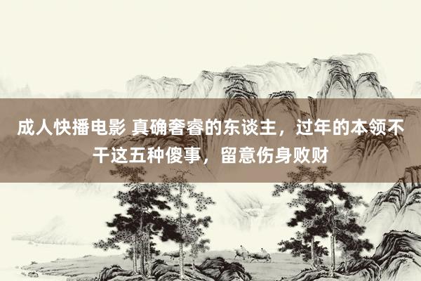 成人快播电影 真确奢睿的东谈主，过年的本领不干这五种傻事，留意伤身败财