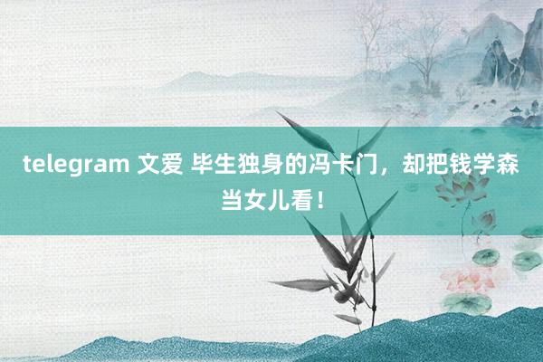 telegram 文爱 毕生独身的冯卡门，却把钱学森当女儿看！