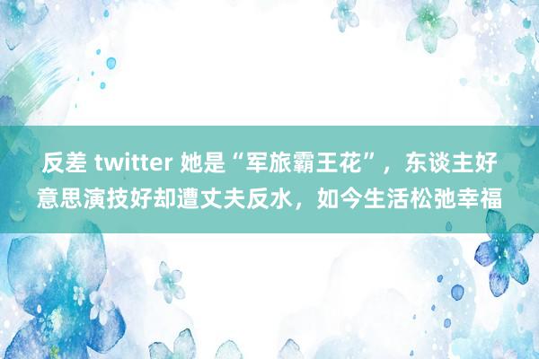 反差 twitter 她是“军旅霸王花”，东谈主好意思演技好却遭丈夫反水，如今生活松弛幸福