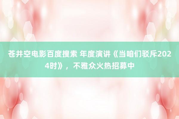 苍井空电影百度搜索 年度演讲《当咱们驳斥2024时》，不雅众火热招募中