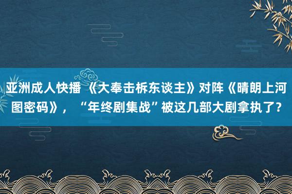 亚洲成人快播 《大奉击柝东谈主》对阵《晴朗上河图密码》， “年终剧集战”被这几部大剧拿执了？