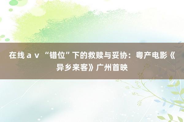 在线ａｖ “错位”下的救赎与妥协：粤产电影《异乡来客》广州首映