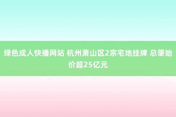 绿色成人快播网站 杭州萧山区2宗宅地挂牌 总肇始价超25亿元