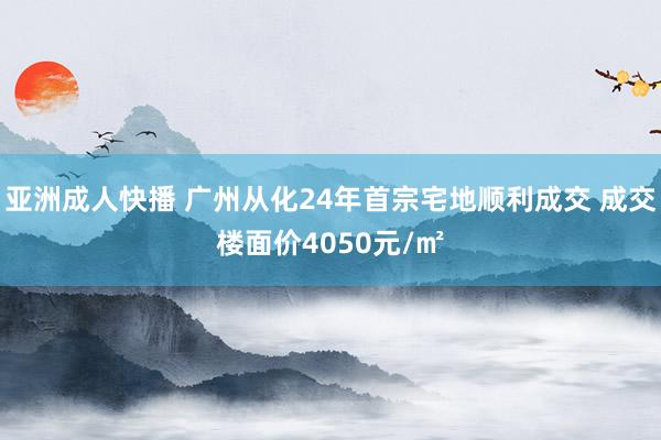 亚洲成人快播 广州从化24年首宗宅地顺利成交 成交楼面价4050元/㎡