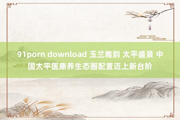 91porn download 玉兰雅韵 太平盛景 中国太平医康养生态圈配置迈上新台阶