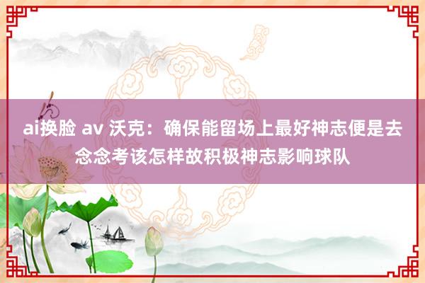 ai换脸 av 沃克：确保能留场上最好神志便是去念念考该怎样故积极神志影响球队