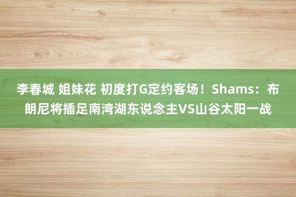 李春城 姐妹花 初度打G定约客场！Shams：布朗尼将插足南湾湖东说念主VS山谷太阳一战