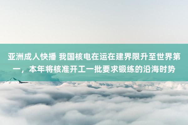 亚洲成人快播 我国核电在运在建界限升至世界第一，本年将核准开工一批要求锻练的沿海时势