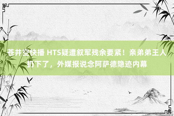 苍井空快播 HTS疑遭叙军残余要紧！亲弟弟王人扔下了，外媒报说念阿萨德隐迹内幕