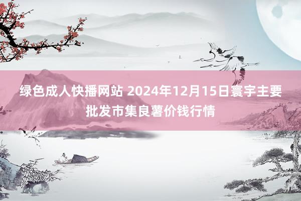 绿色成人快播网站 2024年12月15日寰宇主要批发市集良薯价钱行情