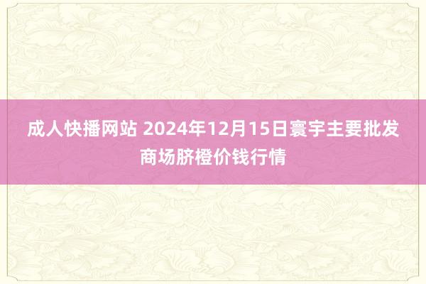 成人快播网站 2024年12月15日寰宇主要批发商场脐橙价钱行情