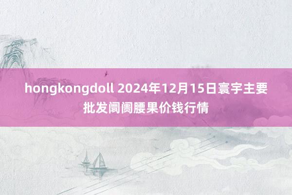 hongkongdoll 2024年12月15日寰宇主要批发阛阓腰果价钱行情