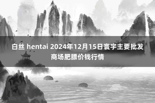 白丝 hentai 2024年12月15日寰宇主要批发商场肥膘价钱行情