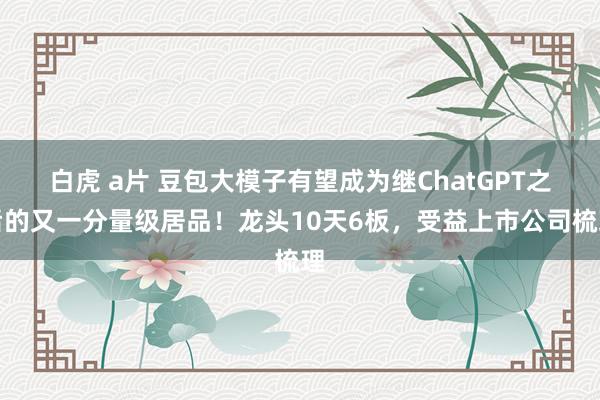 白虎 a片 豆包大模子有望成为继ChatGPT之后的又一分量级居品！龙头10天6板，受益上市公司梳理