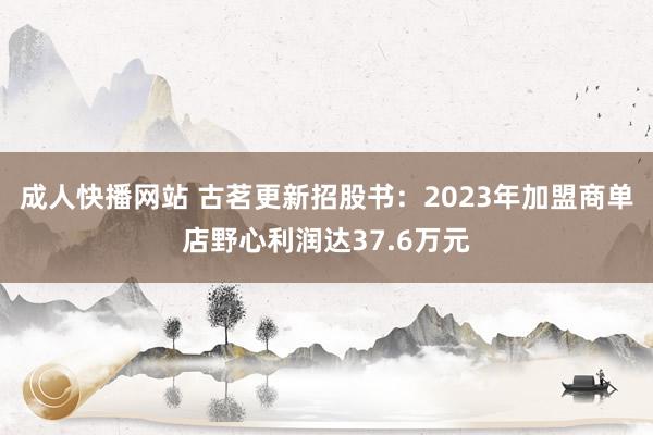 成人快播网站 古茗更新招股书：2023年加盟商单店野心利润达37.6万元