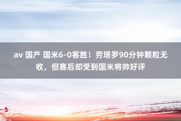 av 国产 国米6-0客胜！劳塔罗90分钟颗粒无收，但赛后却受到国米将帅好评