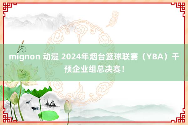 mignon 动漫 2024年烟台篮球联赛（YBA）干预企业组总决赛！