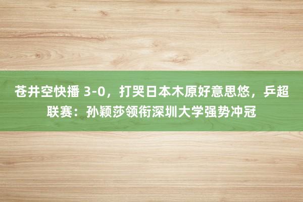 苍井空快播 3-0，打哭日本木原好意思悠，乒超联赛：孙颖莎领衔深圳大学强势冲冠