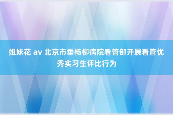 姐妹花 av 北京市垂杨柳病院看管部开展看管优秀实习生评比行为