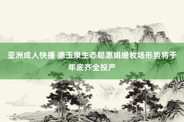 亚洲成人快播 德玉泉生态聪惠娟姗牧场形势将于年底齐全投产