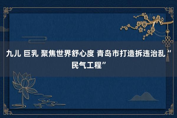 九儿 巨乳 聚焦世界舒心度 青岛市打造拆违治乱“民气工程”