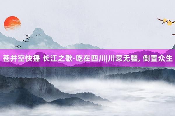 苍井空快播 长江之歌·吃在四川|川菜无疆， 倒置众生