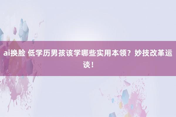 ai换脸 低学历男孩该学哪些实用本领？妙技改革运谈！