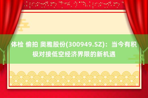 体检 偷拍 奥雅股份(300949.SZ)：当今有积极对接低空经济界限的新机遇