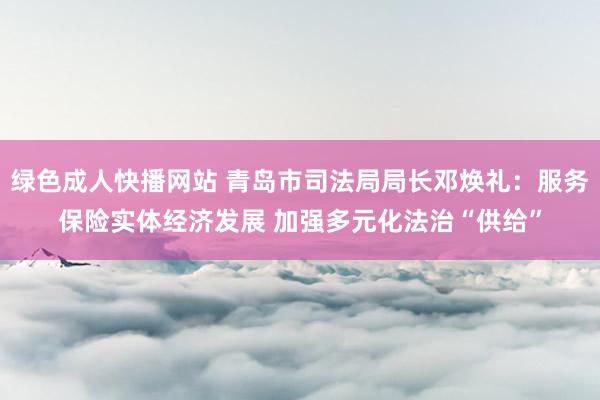 绿色成人快播网站 青岛市司法局局长邓焕礼：服务保险实体经济发展 加强多元化法治“供给”