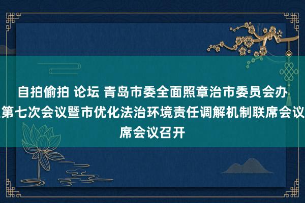 自拍偷拍 论坛 青岛市委全面照章治市委员会办公室第七次会议暨市优化法治环境责任调解机制联席会议召开