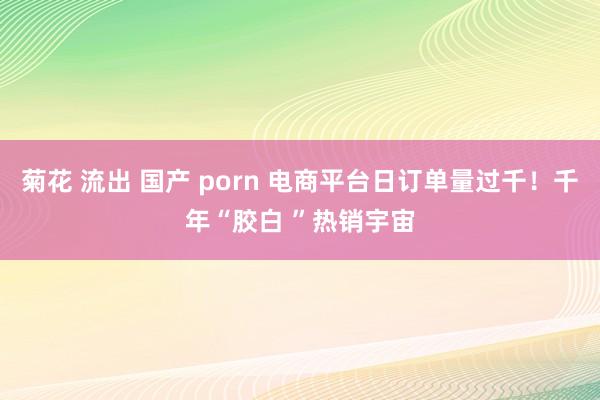 菊花 流出 国产 porn 电商平台日订单量过千！千年“胶白 ”热销宇宙