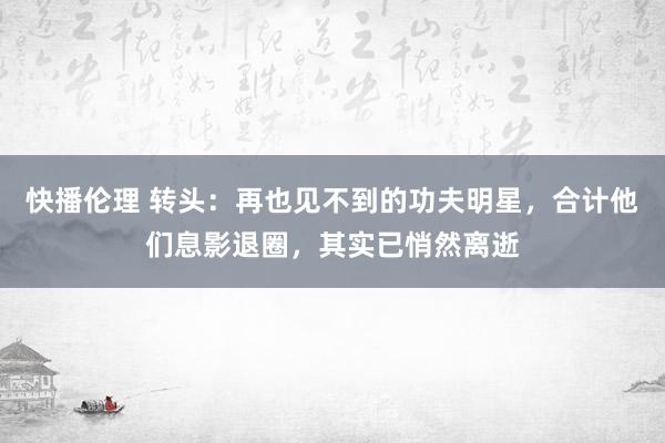 快播伦理 转头：再也见不到的功夫明星，合计他们息影退圈，其实已悄然离逝