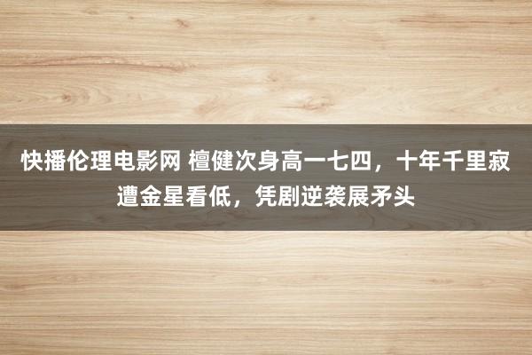 快播伦理电影网 檀健次身高一七四，十年千里寂遭金星看低，凭剧逆袭展矛头