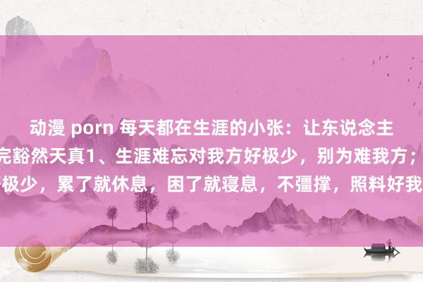 动漫 porn 每天都在生涯的小张：让东说念主恍然大悟的10句话，读完豁然天真1、生涯难忘对我方好极少，别为难我方；生涯难忘对我方好极少，累了就休息，困了就寝息，不彊撑，照料好我方的肉体才是真。凡事经心辛劳就行，因为...