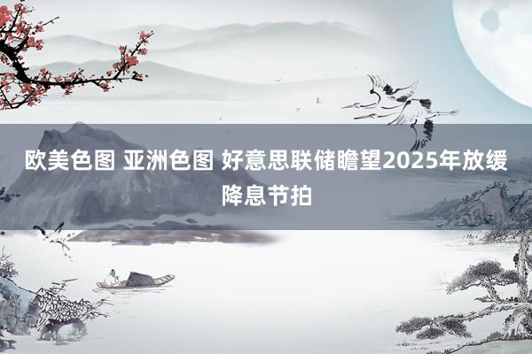 欧美色图 亚洲色图 好意思联储瞻望2025年放缓降息节拍