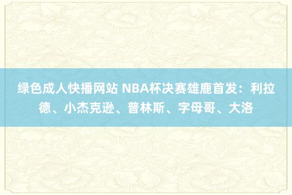 绿色成人快播网站 NBA杯决赛雄鹿首发：利拉德、小杰克逊、普林斯、字母哥、大洛