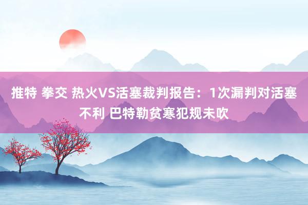 推特 拳交 热火VS活塞裁判报告：1次漏判对活塞不利 巴特勒贫寒犯规未吹