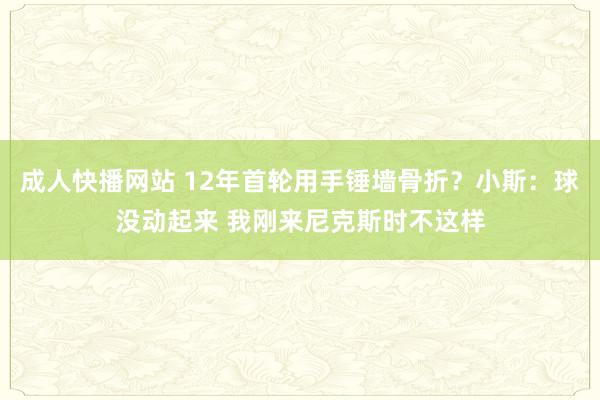 成人快播网站 12年首轮用手锤墙骨折？小斯：球没动起来 我刚来尼克斯时不这样