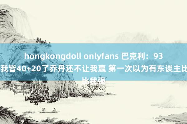 hongkongdoll onlyfans 巴克利：93年G2我皆40+20了乔丹还不让我赢 第一次以为有东谈主比我强