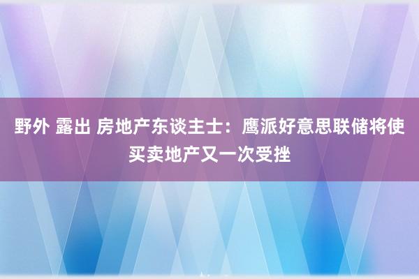 野外 露出 房地产东谈主士：鹰派好意思联储将使买卖地产又一次受挫