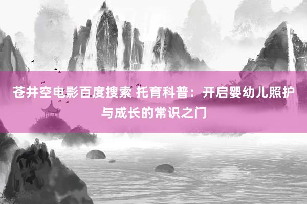 苍井空电影百度搜索 托育科普：开启婴幼儿照护与成长的常识之门