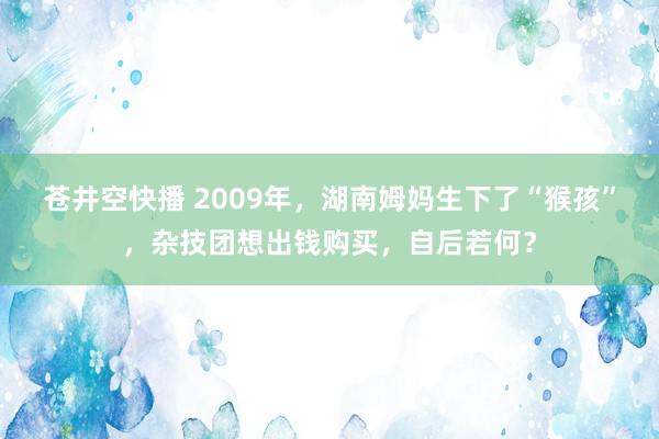 苍井空快播 2009年，湖南姆妈生下了“猴孩”，杂技团想出钱购买，自后若何？