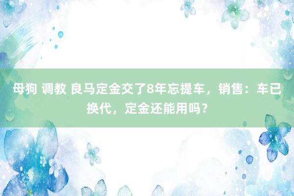 母狗 调教 良马定金交了8年忘提车，销售：车已换代，定金还能用吗？