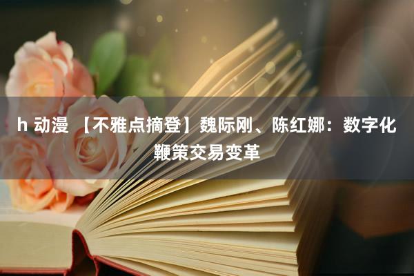 h 动漫 【不雅点摘登】魏际刚、陈红娜：数字化鞭策交易变革