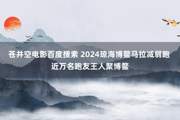 苍井空电影百度搜索 2024琼海博鳌马拉减弱跑 近万名跑友王人聚博鳌