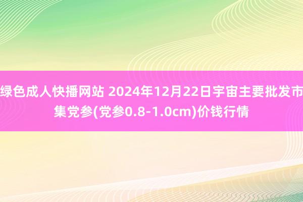 绿色成人快播网站 2024年12月22日宇宙主要批发市集党参(党参0.8-1.0cm)价钱行情