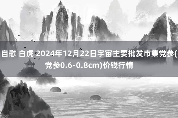 自慰 白虎 2024年12月22日宇宙主要批发市集党参(党参0.6-0.8cm)价钱行情