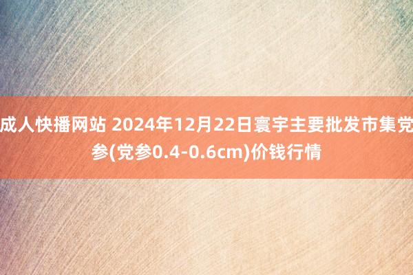 成人快播网站 2024年12月22日寰宇主要批发市集党参(党参0.4-0.6cm)价钱行情