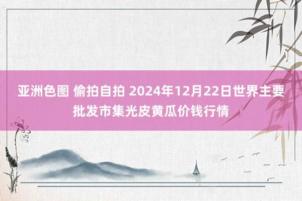 亚洲色图 偷拍自拍 2024年12月22日世界主要批发市集光皮黄瓜价钱行情